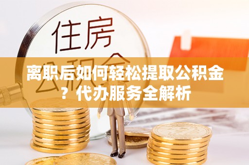 蒙城离职后如何轻松提取公积金？代办服务全解析