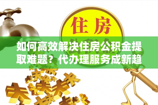 蒙城如何高效解决住房公积金提取难题？代办理服务成新趋势