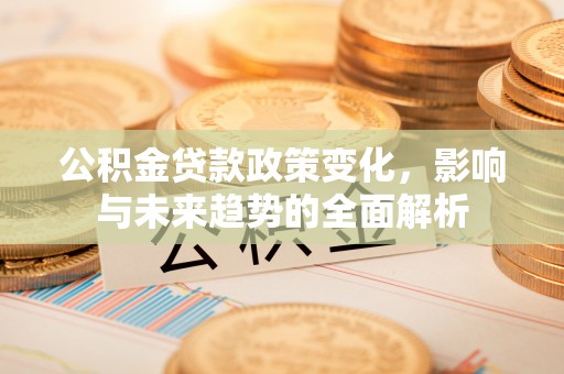 蒙城公积金贷款政策变化，影响与未来趋势的全面解析
