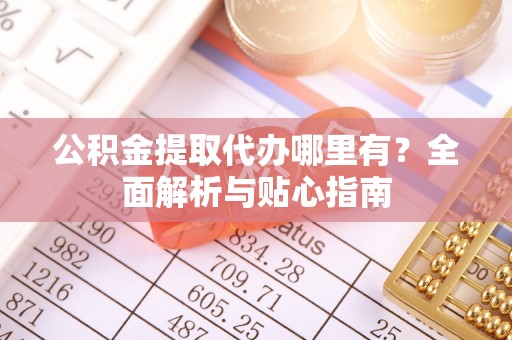 蒙城公积金提取代办哪里有？全面解析与贴心指南