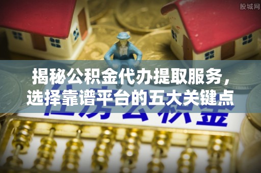 蒙城揭秘公积金代办提取服务，选择靠谱平台的五大关键点
