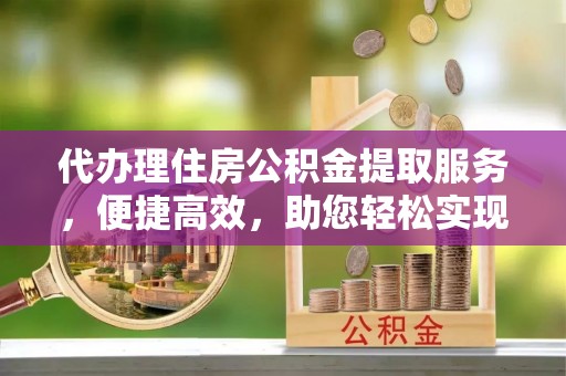 蒙城代办理住房公积金提取服务，便捷高效，助您轻松实现资金规划