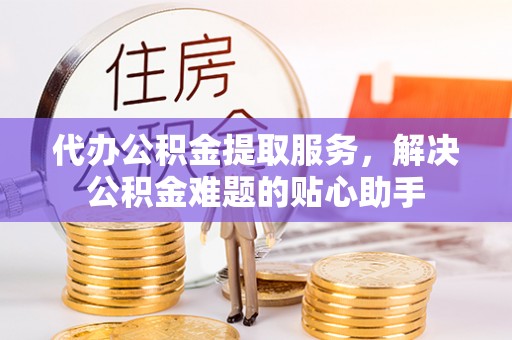蒙城代办公积金提取服务，解决公积金难题的贴心助手
