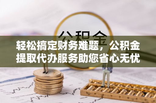 蒙城轻松搞定财务难题，公积金提取代办服务助您省心无忧