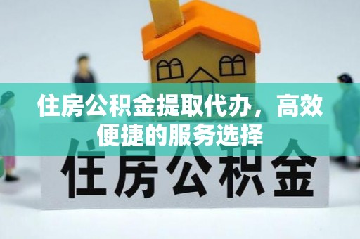 蒙城住房公积金提取代办，高效便捷的服务选择
