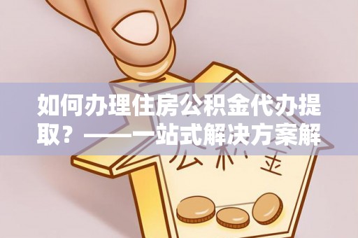 蒙城如何办理住房公积金代办提取？——一站式解决方案解析